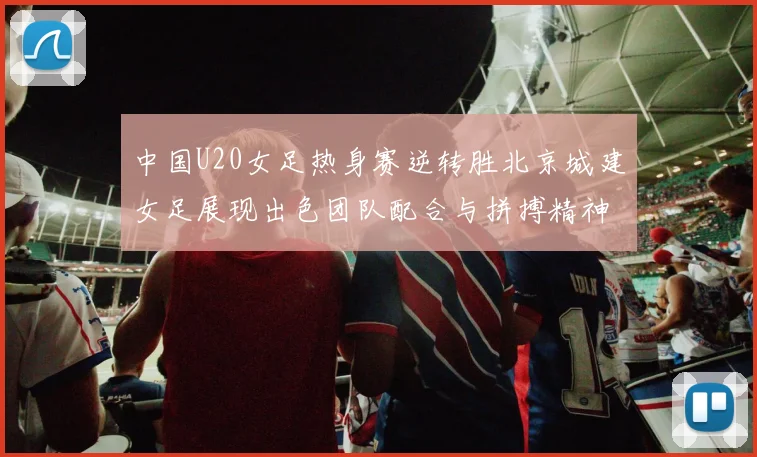 中国U20女足热身赛逆转胜北京城建女足展现出色团队配合与拼搏精神