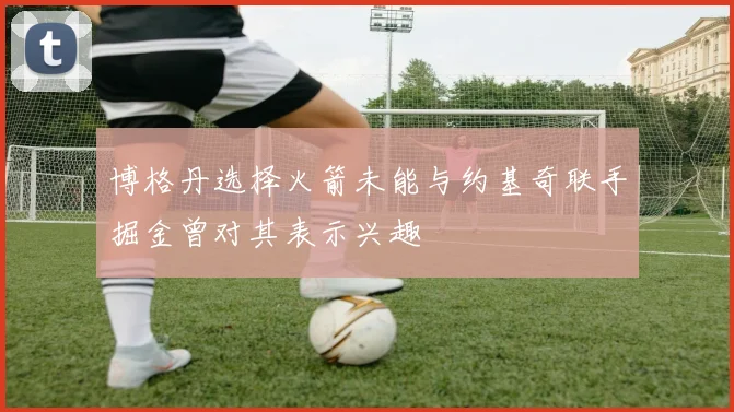 博格丹选择火箭未能与约基奇联手掘金曾对其表示兴趣