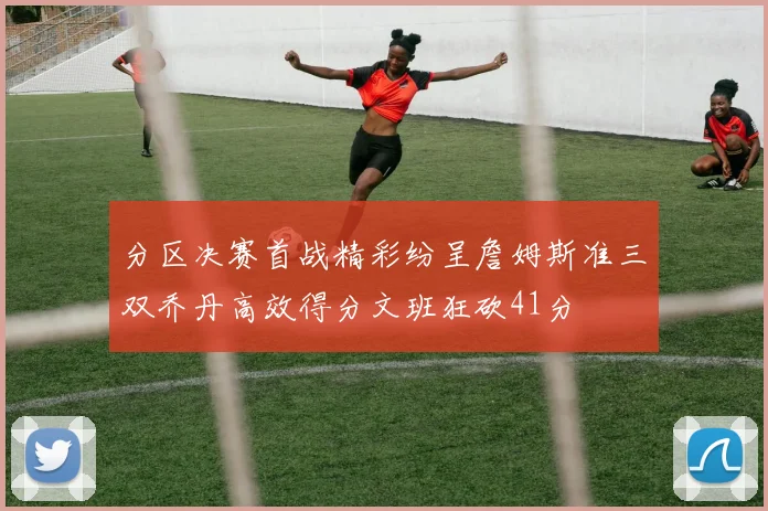 分区决赛首战精彩纷呈詹姆斯准三双乔丹高效得分文班狂砍41分