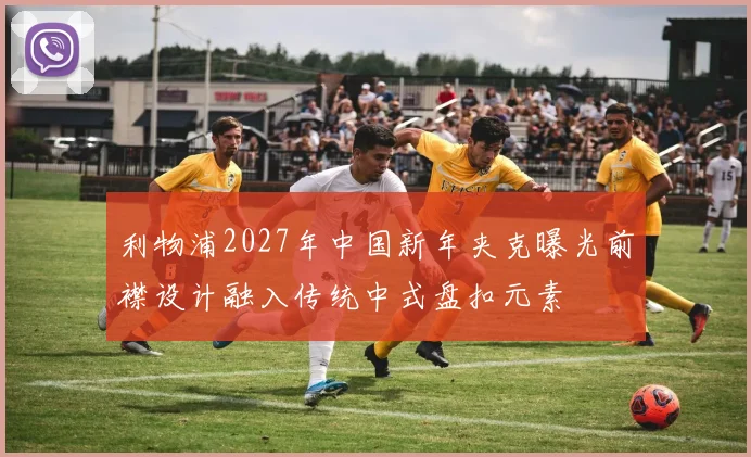 利物浦2027年中国新年夹克曝光前襟设计融入传统中式盘扣元素