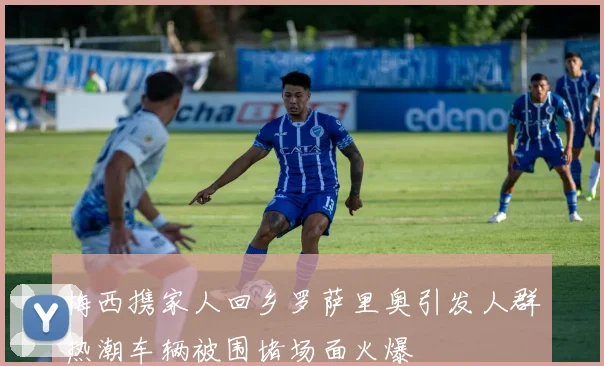 梅西携家人回乡罗萨里奥引发人群热潮车辆被围堵场面火爆