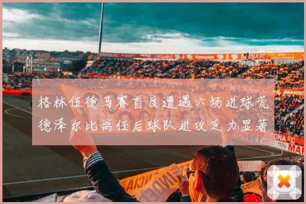 格林伍德马赛首度遭遇六场进球荒德泽尔比离任后球队进攻乏力显著
