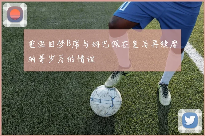 重温旧梦B席与姆巴佩在皇马再续摩纳哥岁月的情谊