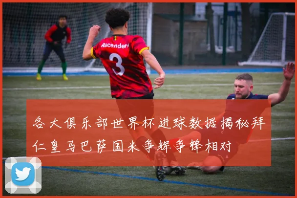 各大俱乐部世界杯进球数据揭秘拜仁皇马巴萨国米争辉争锋相对