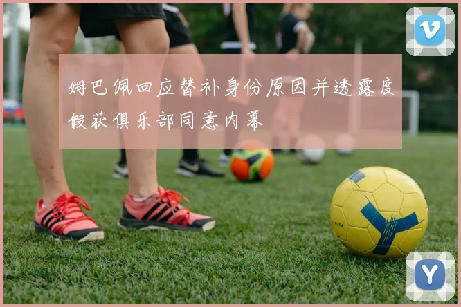姆巴佩回应替补身份原因并透露度假获俱乐部同意内幕