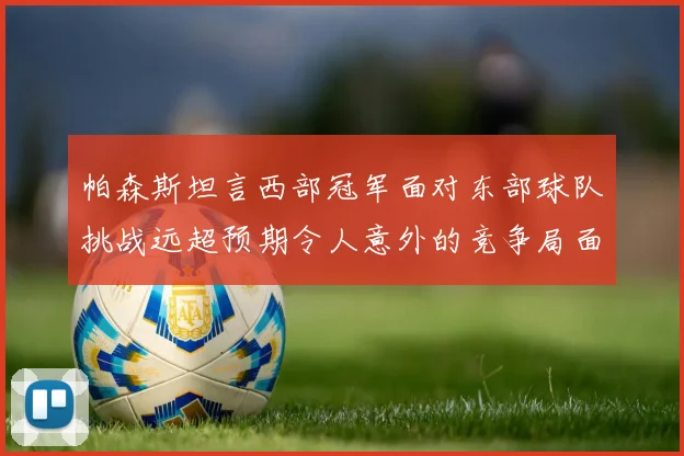 帕森斯坦言西部冠军面对东部球队挑战远超预期令人意外的竞争局面