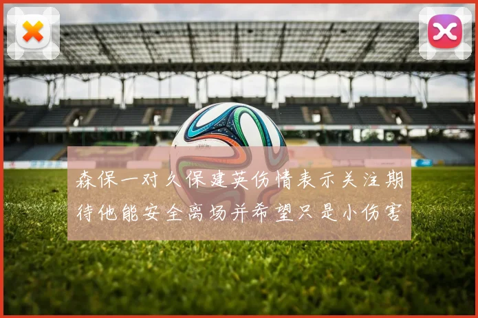 森保一对久保建英伤情表示关注期待他能安全离场并希望只是小伤害