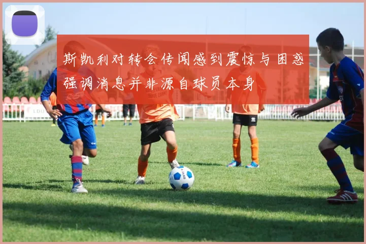 斯凯利对转会传闻感到震惊与困惑强调消息并非源自球员本身