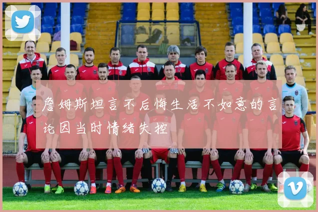 詹姆斯坦言不后悔生活不如意的言论因当时情绪失控