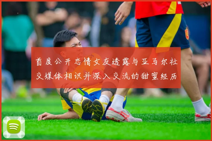 首度公开恋情女友透露与亚马尔社交媒体相识并深入交流的甜蜜经历