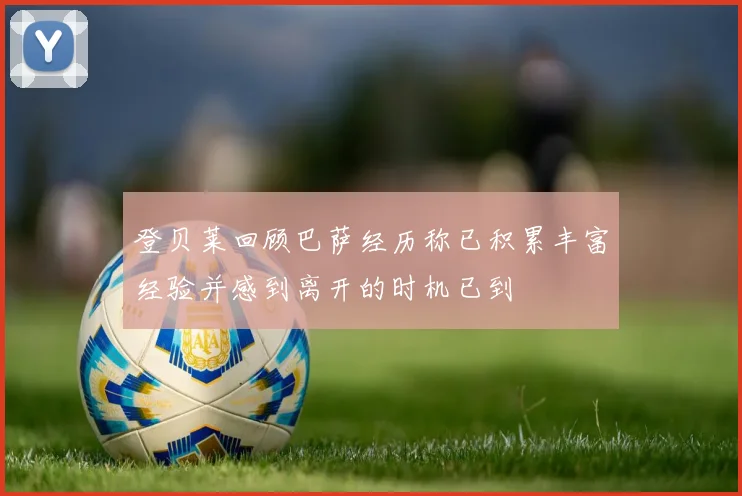 登贝莱回顾巴萨经历称已积累丰富经验并感到离开的时机已到