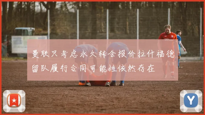 曼联只考虑永久转会报价拉什福德留队履行合同可能性依然存在