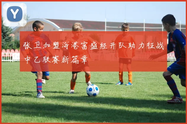 张卫加盟海港富盛经开队助力征战中乙联赛新篇章