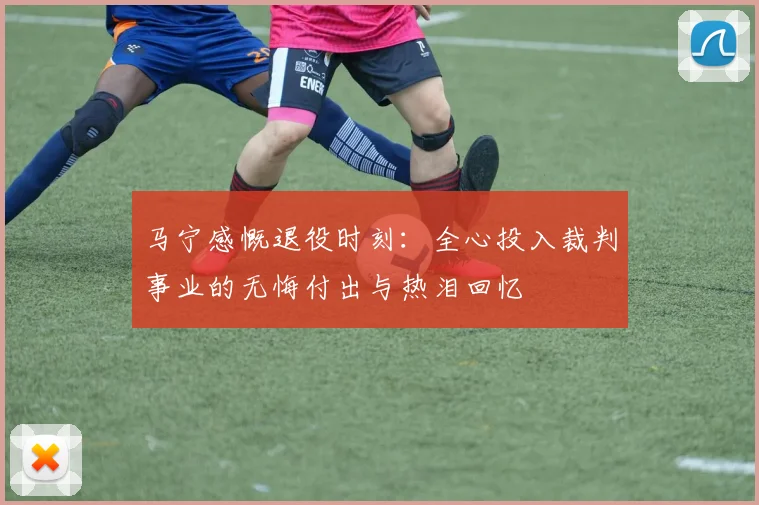 马宁感慨退役时刻：全心投入裁判事业的无悔付出与热泪回忆